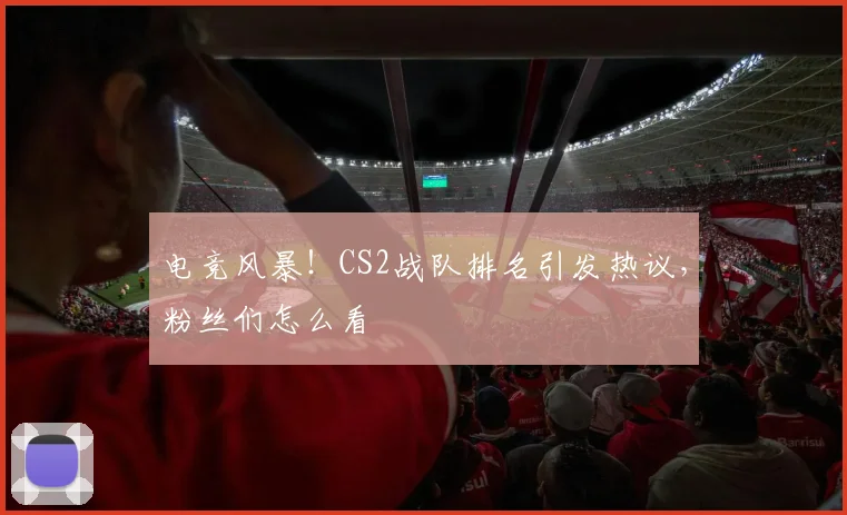 电竞风暴！CS2战队排名引发热议，粉丝们怎么看
