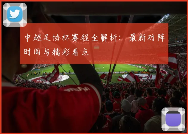 中超足协杯赛程全解析：最新对阵时间与精彩看点