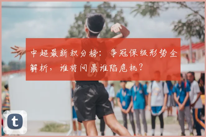 中超最新积分榜：争冠保级形势全解析，谁将问鼎谁陷危机？