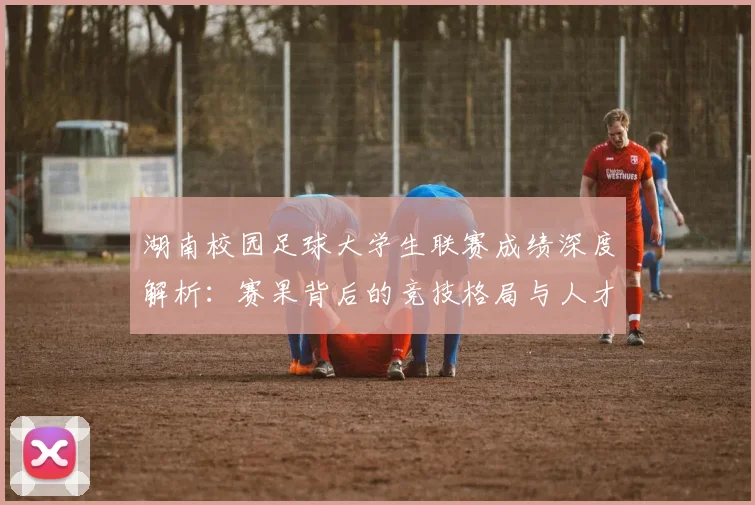 湖南校园足球大学生联赛成绩深度解析：赛果背后的竞技格局与人才培养启示