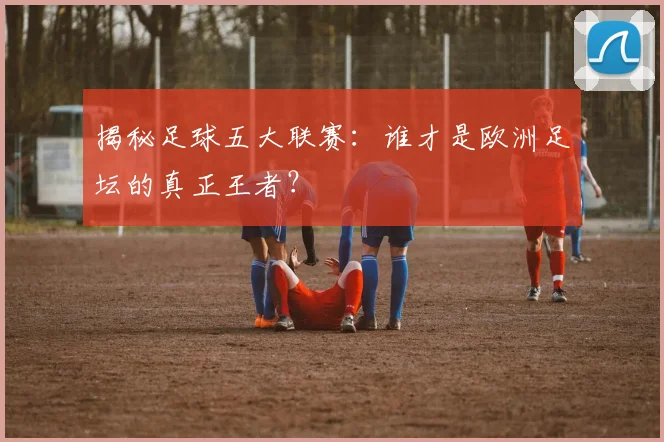 揭秘足球五大联赛:谁才是欧洲足坛的真正王者?