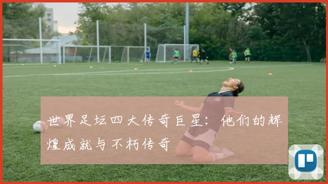 世界足坛四大传奇巨星：他们的辉煌成就与不朽传奇