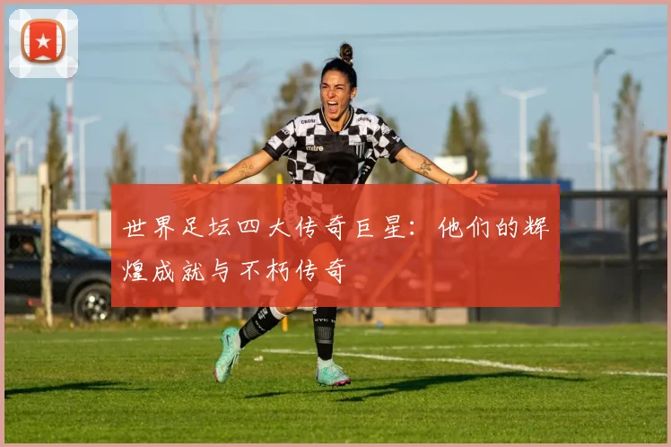 世界足坛四大传奇巨星:他们的辉煌成就与不朽传奇