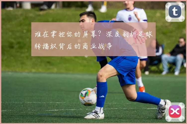 谁在掌控你的屏幕?深度剖析足球转播权背后的商业战争