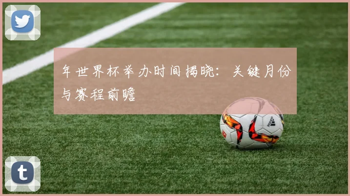 年世界杯举办时间揭晓:关键月份与赛程前瞻