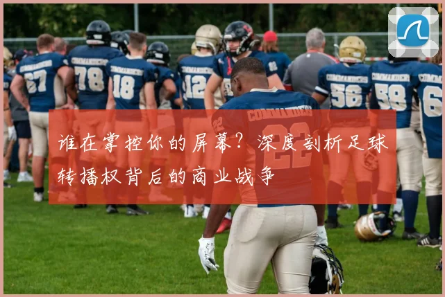 谁在掌控你的屏幕?深度剖析足球转播权背后的商业战争