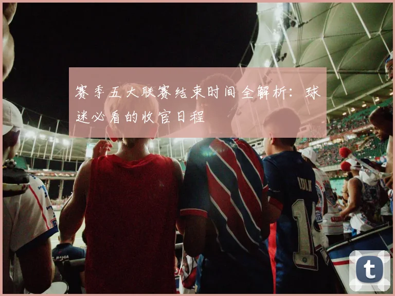 赛季五大联赛结束时间全解析:球迷必看的收官日程
