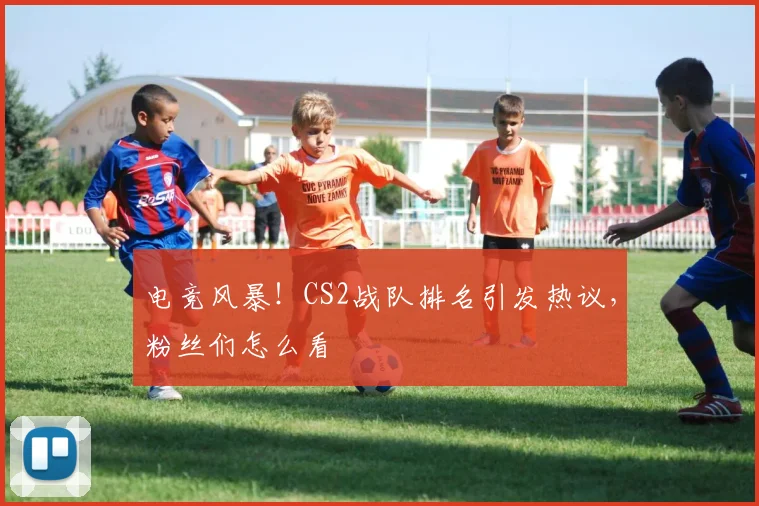 电竞风暴！CS2战队排名引发热议，粉丝们怎么看
