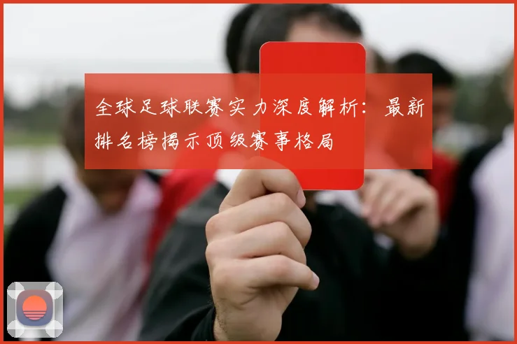 全球足球联赛实力深度解析：最新排名榜揭示顶级赛事格局