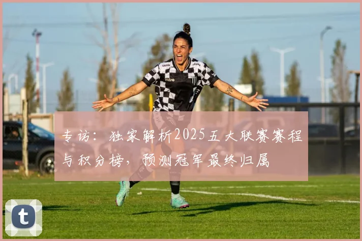 专访：独家解析2025五大联赛赛程与积分榜，预测冠军最终归属