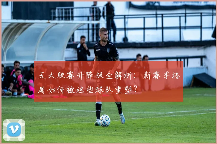 五大联赛升降级全解析:新赛季格局如何被这些球队重塑?