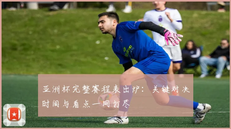 亚洲杯完整赛程表出炉:关键对决时间与看点一网打尽